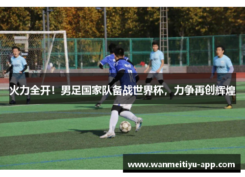 火力全开！男足国家队备战世界杯，力争再创辉煌