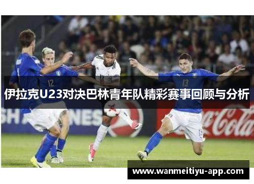 伊拉克U23对决巴林青年队精彩赛事回顾与分析
