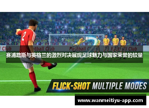 赛浦路斯与英格兰的激烈对决展现足球魅力与国家荣誉的较量